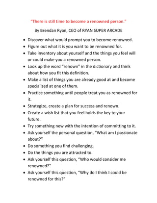 “There is still time to become a renowned person.”
By Brendan Ryan, CEO of RYAN SUPER ARCADE
 Discover what would prompt you to become renowned.
 Figure out what it is you want to be renowned for.
 Take inventory about yourself and the things you feel will
or could make you a renowned person.
 Look up the word “renown” in the dictionary and think
about how you fit this definition.
 Make a list of things you are already good at and become
specialized at one of them.
 Practice something until people treat you as renowned for
it.
 Strategize, create a plan for success and renown.
 Create a wish list that you feel holds the key to your
future.
 Try something new with the intention of committing to it.
 Ask yourself the personal question, “What am I passionate
about?”
 Do something you find challenging.
 Do the things you are attracted to.
 Ask yourself this question, “Who would consider me
renowned?”
 Ask yourself this question, “Why do I think I could be
renowned for this?”
 