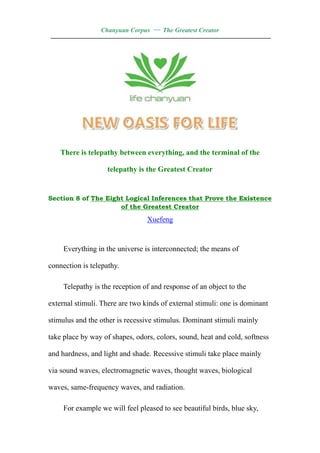 Chanyuan Corpus — The Greatest Creator
——————————————————————————————————




    There is telepathy between everything, and the terminal of the

                    telepathy is the Greatest Creator


Section 8 of The Eight Logical Inferences that Prove the Existence
                     of the Greatest Creator

                                 Xuefeng


     Everything in the universe is interconnected; the means of

connection is telepathy.

     Telepathy is the reception of and response of an object to the

external stimuli. There are two kinds of external stimuli: one is dominant

stimulus and the other is recessive stimulus. Dominant stimuli mainly

take place by way of shapes, odors, colors, sound, heat and cold, softness

and hardness, and light and shade. Recessive stimuli take place mainly

via sound waves, electromagnetic waves, thought waves, biological

waves, same-frequency waves, and radiation.

     For example we will feel pleased to see beautiful birds, blue sky,
 