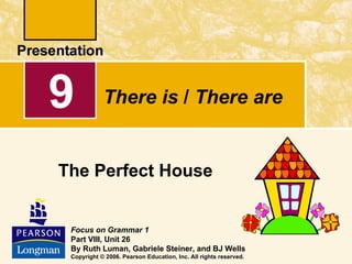 9           There is / There are


The Perfect House


 Focus on Grammar 1
 Part VIII, Unit 26
 By Ruth Luman, Gabriele Steiner, and BJ Wells
 Copyright © 2006. Pearson Education, Inc. All rights reserved.
 