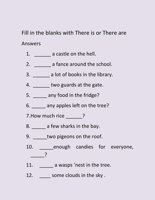 Fill in the blanks with There is or There are
Answers
1. ______ a castle on the hell.
2. ______ a fance around the school.
3. ______ a lot of books in the library.
4. ______ two guards at the gate.
5. _____ any food in the fridge?
6. _____ any apples left on the tree?
7.How much rice ______?
8. _____ a few sharks in the bay.
9. _____two pigeons on the roof.
10. _____enough candies for everyone,
_____?
11. _____ a wasps ‘nest in the tree.
12. ____ some clouds in the sky .
 