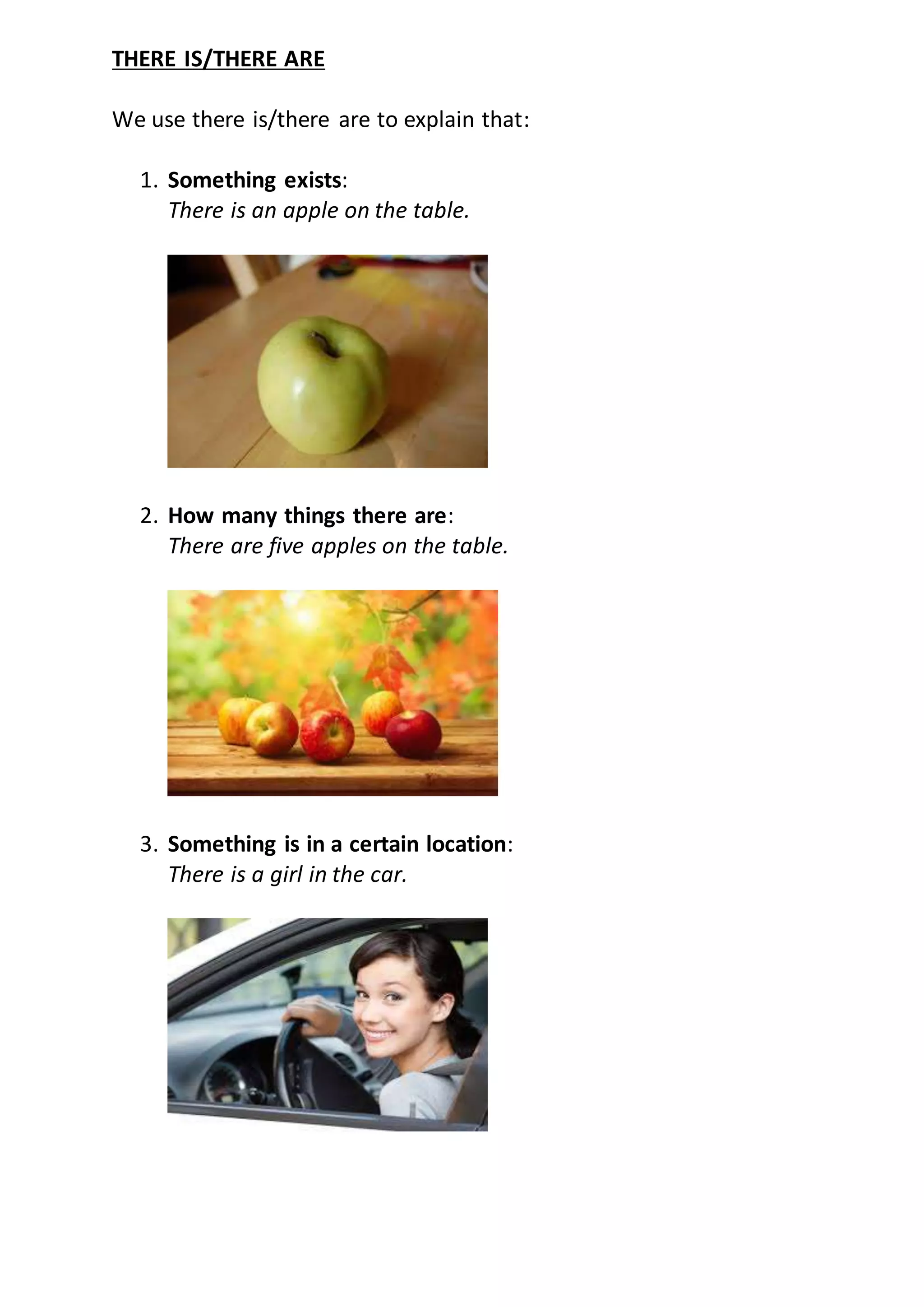 THERE IS/THERE ARE
We use there is/there are to explain that:
1. Something exists:
There is an apple on the table.
2. How many things there are:
There are five apples on the table.
3. Something is in a certain location:
There is a girl in the car.
