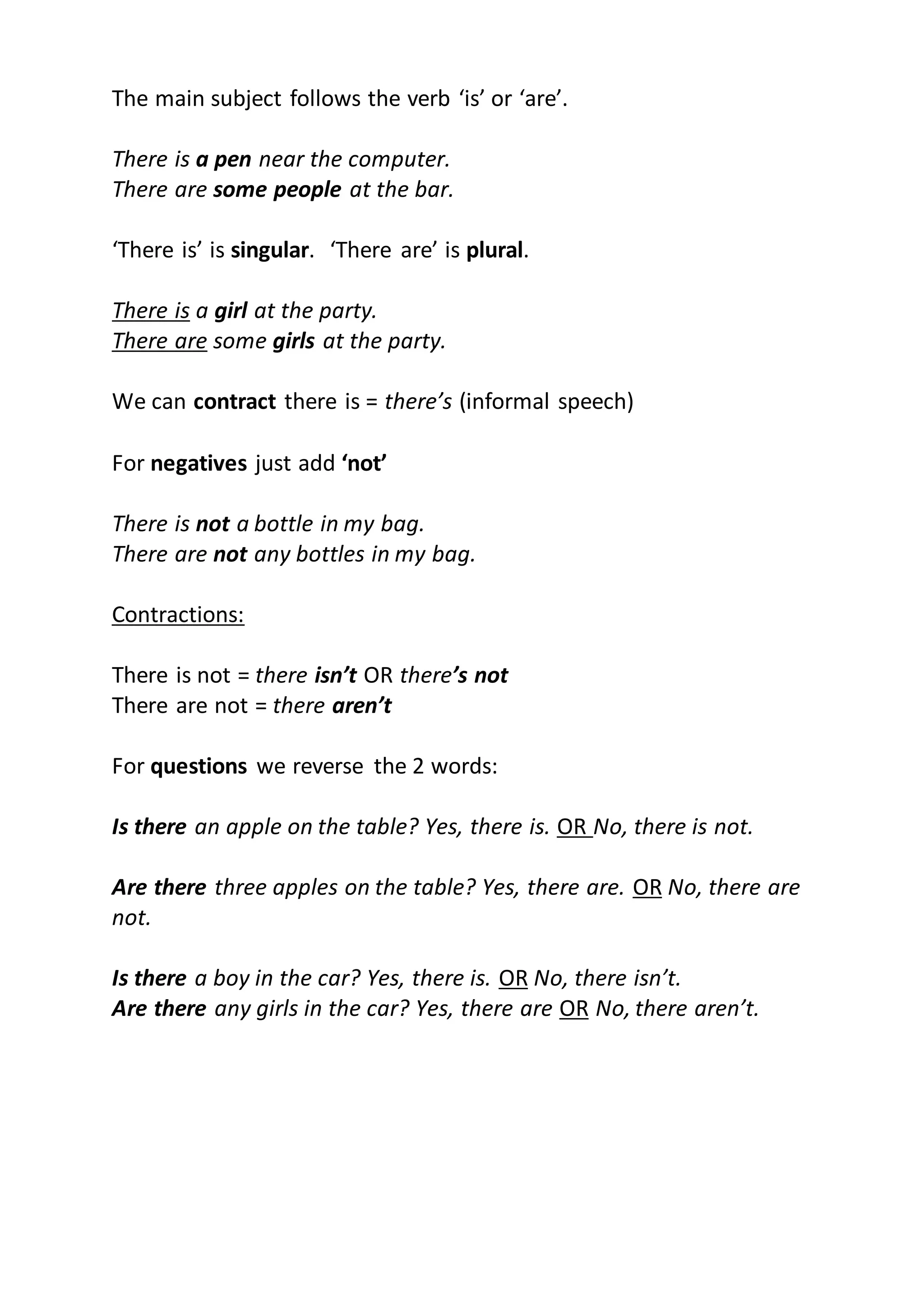 The main subject follows the verb ‘is’ or ‘are’.
There is a pen near the computer.
There are some people at the bar.
‘There is’ is singular. ‘There are’ is plural.
There is a girl at the party.
There are some girls at the party.
We can contract there is = there’s (informal speech)
For negatives just add ‘not’
There is not a bottle in my bag.
There are not any bottles in my bag.
Contractions:
There is not = there isn’t OR there’s not
There are not = there aren’t
For questions we reverse the 2 words:
Is there an apple on the table? Yes, there is. OR No, there is not.
Are there three apples on the table? Yes, there are. OR No, there are
not.
Is there a boy in the car? Yes, there is. OR No, there isn’t.
Are there any girls in the car? Yes, there are OR No, there aren’t.