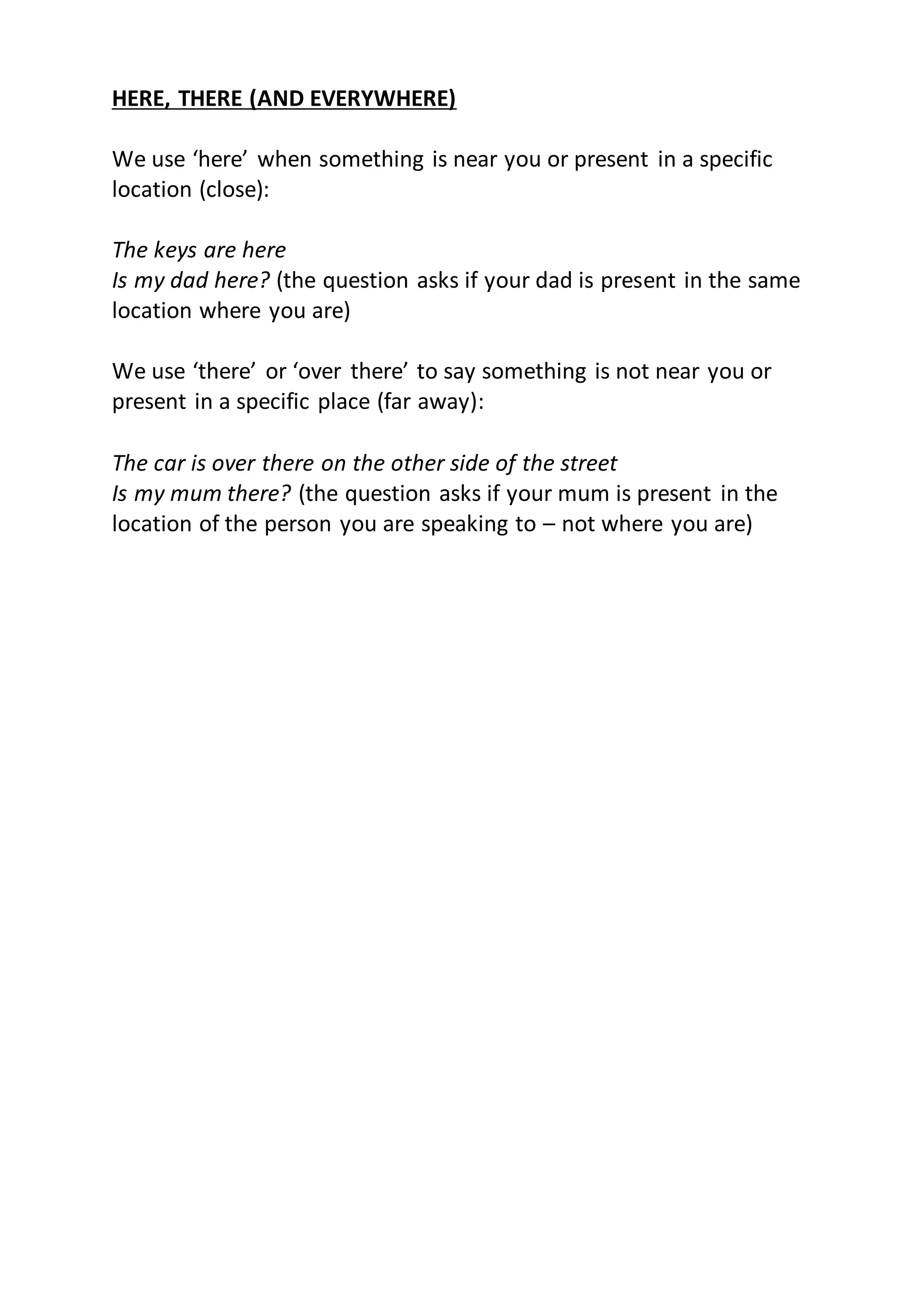HERE, THERE (AND EVERYWHERE)
We use ‘here’ when something is near you or present in a specific
location (close):
The keys are here
Is my dad here? (the question asks if your dad is present in the same
location where you are)
We use ‘there’ or ‘over there’ to say something is not near you or
present in a specific place (far away):
The car is over there on the other side of the street
Is my mum there? (the question asks if your mum is present in the
location of the person you are speaking to – not where you are)