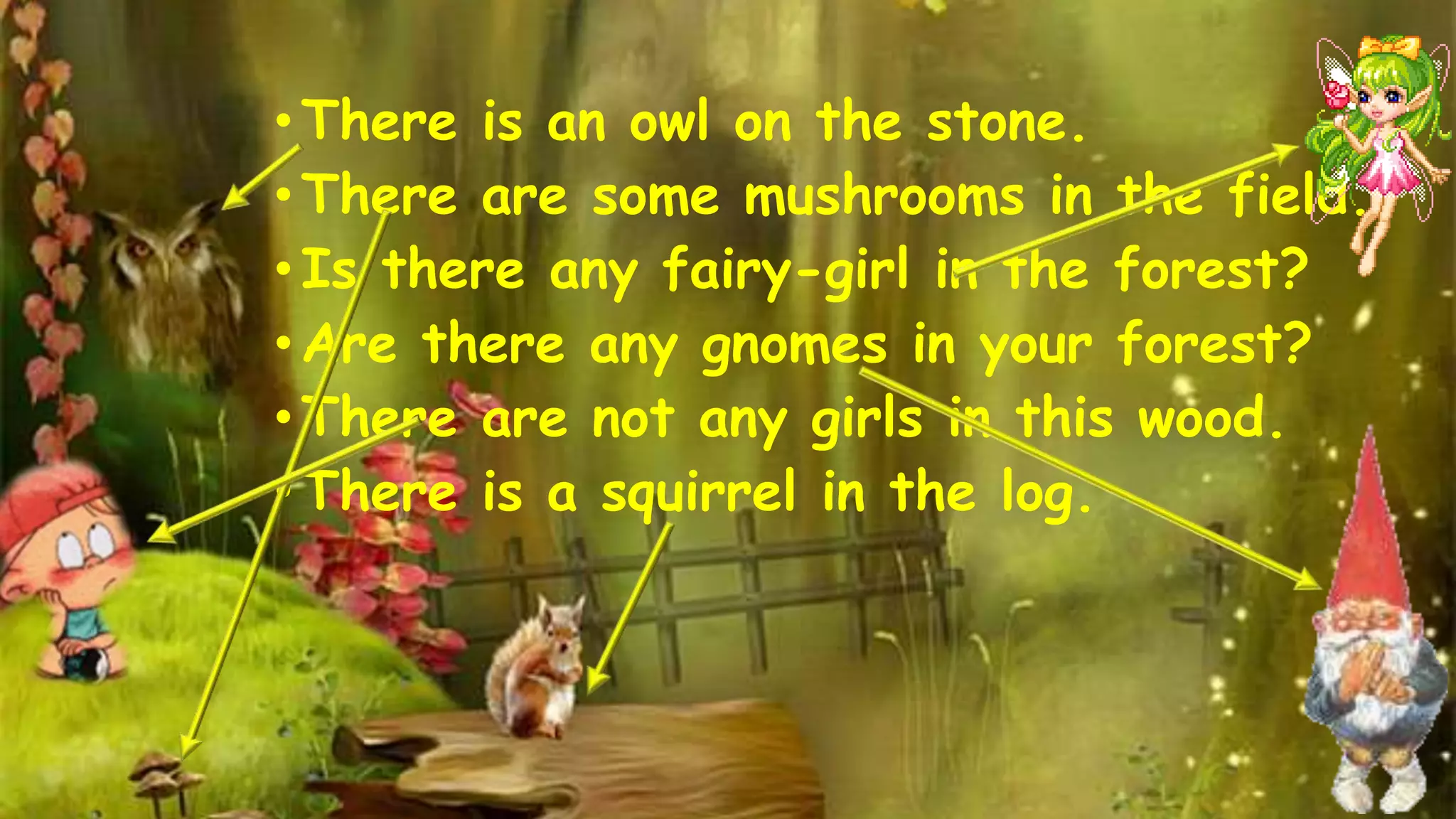• There is an owl on the stone. 
• There are some mushrooms in the field. 
• Is there any fairy-girl in the forest? 
• Are there any gnomes in your forest? 
• There are not any girls in this wood. 
• There is a squirrel in the log. 
 