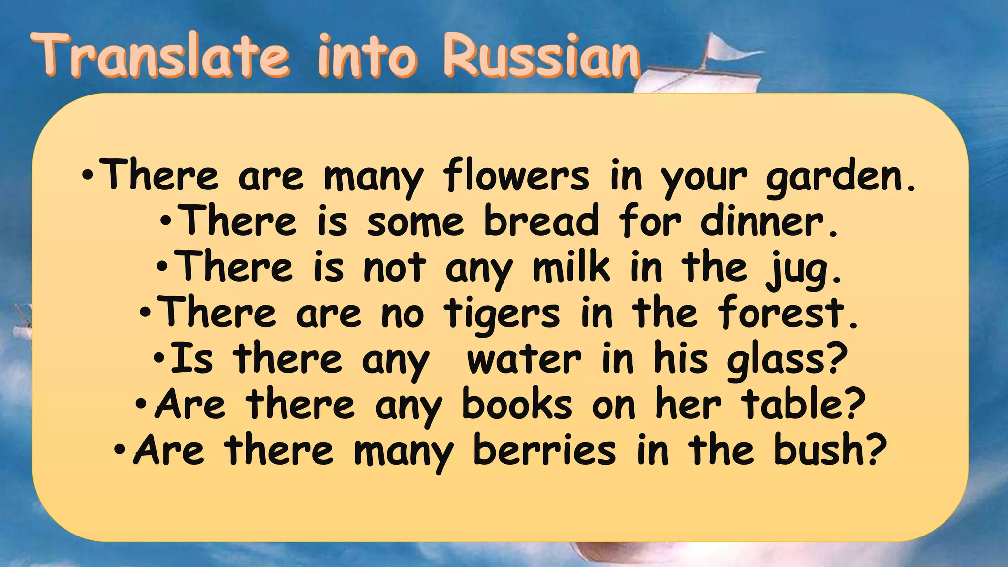 •There are many flowers in your garden. 
•There is some bread for dinner. 
•There is not any milk in the jug. 
•There are no tigers in the forest. 
•Is there any water in his glass? 
•Are there any books on her table? 
•Are there many berries in the bush? 
 