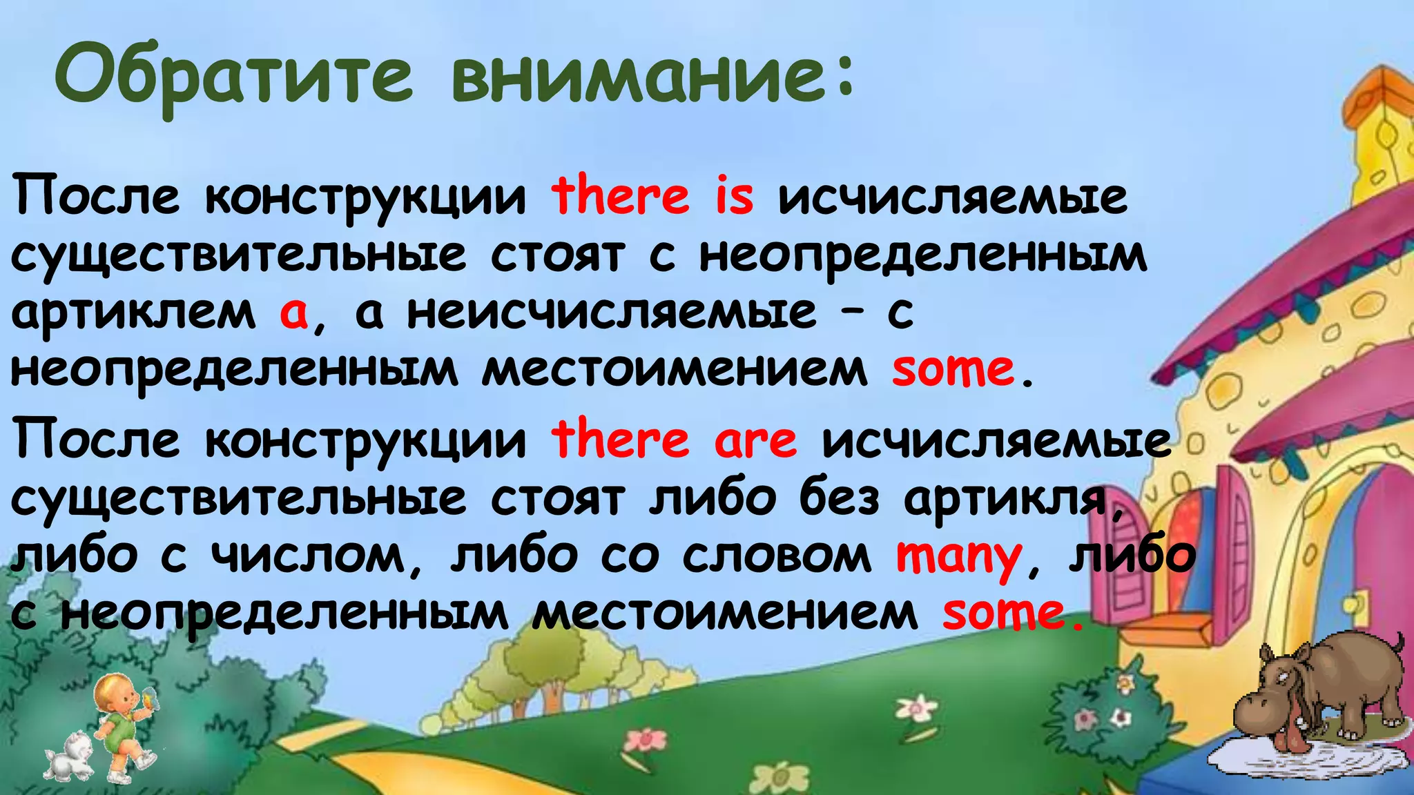 Обратите внимание: 
После конструкции there is исчисляемые 
существительные стоят с неопределенным 
артиклем а, а неисчисляемые – с 
неопределенным местоимением some. 
После конструкции there are исчисляемые 
существительные стоят либо без артикля, 
либо с числом, либо со словом many, либо 
с неопределенным местоимением some. 
 