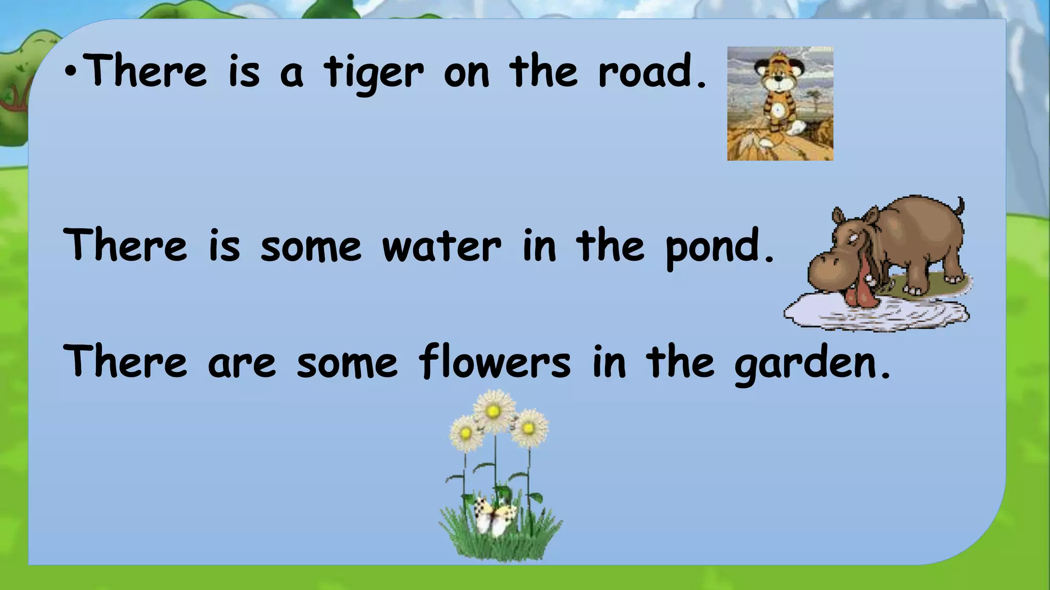 •There is a tiger on the road. 
There is some water in the pond. 
There are some flowers in the garden. 
 