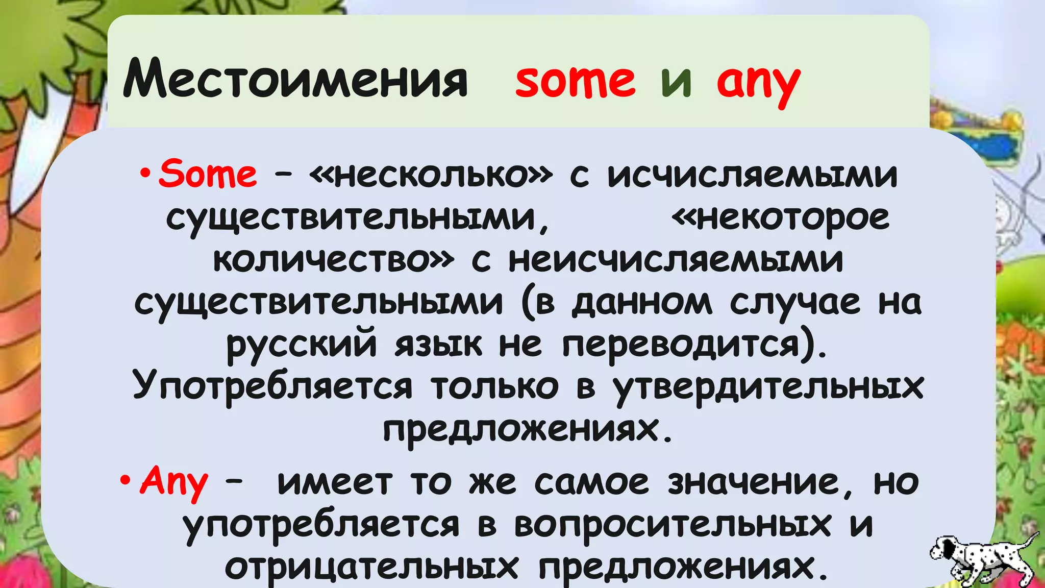 Mестоимения some и any 
•Some – «несколько» с исчисляемыми 
существительными, «некоторое 
количество» с неисчисляемыми 
существительными (в данном случае на 
русский язык не переводится). 
Употребляется только в утвердительных 
предложениях. 
•Any – имеет то же самое значение, но 
употребляется в вопросительных и 
отрицательных предложениях. 
 