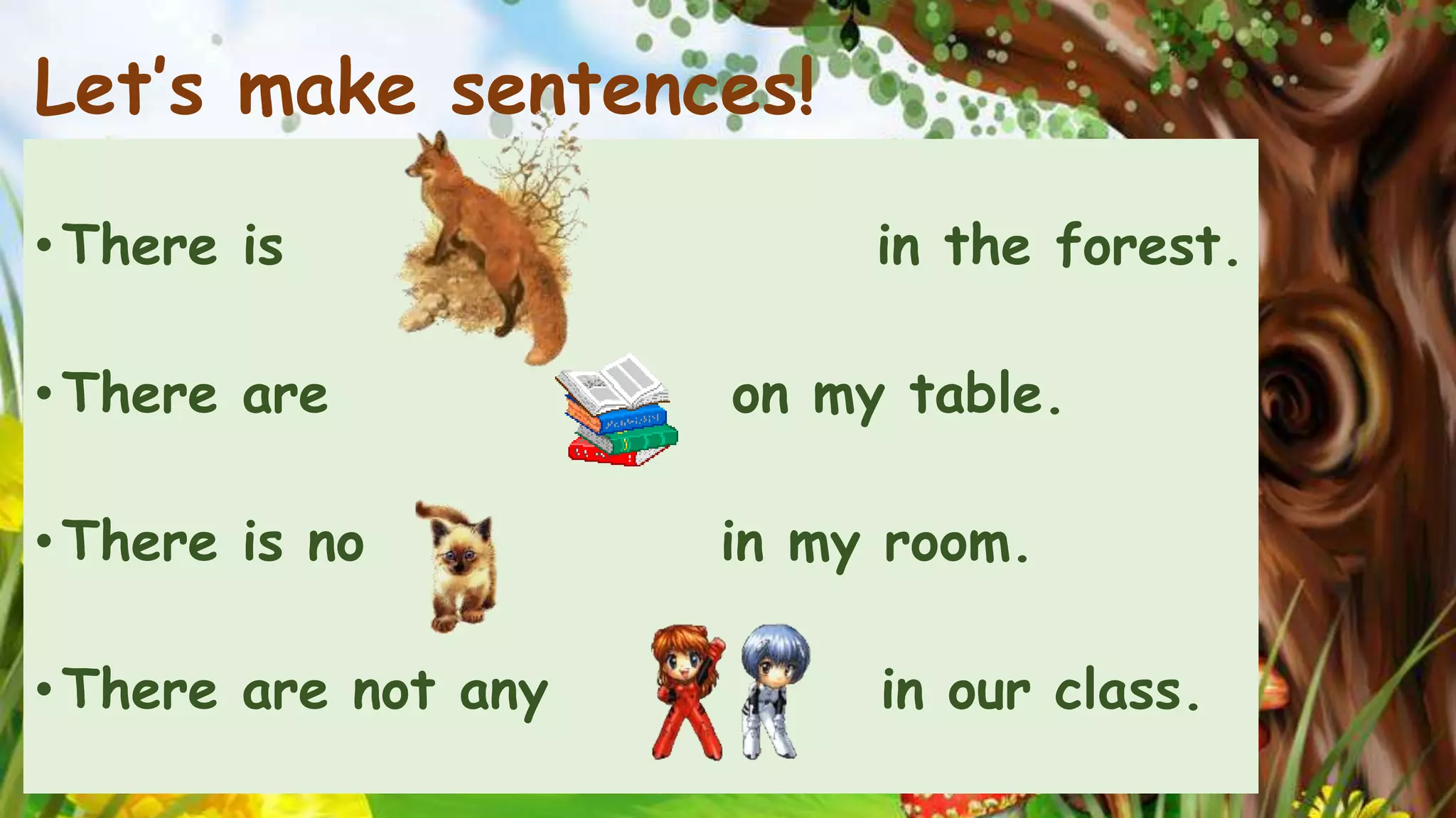 Let’s make sentences! 
• There is in the forest. 
• There are on my table. 
• There is no in my room. 
• There are not any in our class. 
 