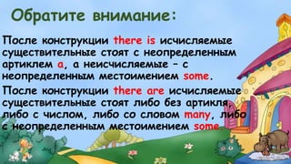 Обратите внимание: 
После конструкции there is исчисляемые 
существительные стоят с неопределенным 
артиклем а, а неисчисляемые – с 
неопределенным местоимением some. 
После конструкции there are исчисляемые 
существительные стоят либо без артикля, 
либо с числом, либо со словом many, либо 
с неопределенным местоимением some. 
 