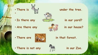 • There is under the tree. 
• 
• Is there any in our yard? 
• Are there any in our house? 
• There are in that forest. 
• There is not any in our Zoo. 
 