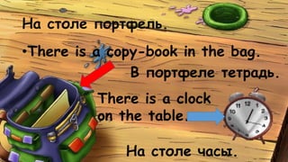 На столе портфель. 
•There is a copy-book in the bag. 
В портфеле тетрадь. 
There is a clock 
on the table. 
На столе часы. 
 