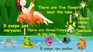 В озере две 
лягушки. 
There are five flowers 
near the lake. 
Около 
озера 
пять 
There are three fishes цветков. 
in the lake. 
В озере три рыбки. 
 
