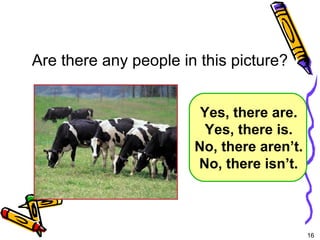 16 
Are there any people in this picture? 
Yes, there are. 
Yes, there is. 
No, there aren’t. 
No, there isn’t. 
5-5 Let’s Practice 
 