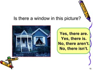18 
Is there a window in this picture? 
Yes, there are. 
Yes, there is. 
No, there aren’t. 
No, there isn’t. 
5-5 Let’s Practice 
 