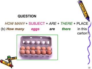 22 
QUESTION 
HOW MANY + SUBJECT + ARE + THERE + PLACE 
(b) How many eggs are there in this 
carton? 
5-6 THERE + BE: ASKING QUESTIONS WITH 
HOW MANY 
 