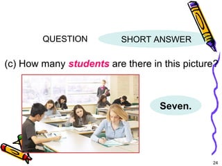 24 
QUESTION 
SHORT ANSWER 
(c) How many students are there in this picture? 
Seven. 
5-6 THERE + BE: ASKING QUESTIONS WITH 
HOW MANY 
 