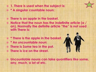    1. There is used when the subject is:
   * A singular countable noun:

   There is an apple in the basket.
   Notice that the noun has the indefinite article (a /
    an). Normally the definite article “the” is not used
    with There is:

   * There is the apple in the basket.
   * An uncountable noun:
   There is Some tea in the pot.
   There is ice on the street.

   Uncountable nouns can take quantifiers like some,
    any, much, a lot of etc.
 