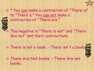    * You can make a contraction of "There is"
    to "There's." You can not make a
    contraction of "There are."

   The negative is "There is not" and "There
    Are not“ and their contractions.

   There is not a book. - There isn't a book.

   There Are Not books. - There Are not
    books.
 