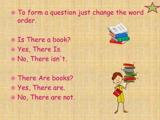    To form a question just change the word
    order.

 Is There a book?
 Yes, There Is.
 No, There isn't.


 There Are books?
 Yes, There are.
 No, There are not.
 