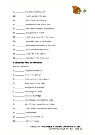 9. _________ any children in the park?
10. _________ (not) a gorilla in the tree.
11. _________ a lot of traffic in Valencia.
12. _________ anywhere to park around here?
13. _________ only one way to solve this problem.
14. _________ enough time to finish?
15. _________ (not) many tigers left in the world.
16. _________ any public buses in Los Angeles.
17. _________ anyone here who wants to volunteer?
18. _________ many windows in the room?
19. _________ (not) a TV in my kitchen.
20. _________ two chairs in the living room.
Complete the sentences
There is, there are
1. _________ five pencils in the box.
2. _________ a van in the garage.
3. _________ (not) a phone in the bedroom.
4. _________ some books on the table.
5. _________ a magazine on the floor.
6. _________ seven days in a week.
7. _________ a drink in the fridge.
8. _________ a lot of people coming to the party.
9. _________ a lot of noise coming from next door.
10. _________ (not) enough time to finish everything.
11. _________ nobody here.
12. _________ many stars in the sky.
13. _________ a fly in my soup.
PROXECTO: “O PARQUE NATURAL DO MONTE ALOIA”
CEIP PLURILINGÜE Nº1 Tui 2011-12
 