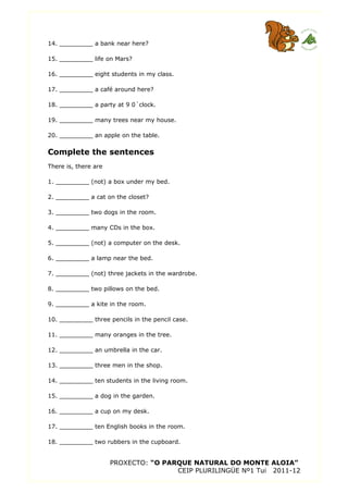 14. _________ a bank near here?
15. _________ life on Mars?
16. _________ eight students in my class.
17. _________ a café around here?
18. _________ a party at 9 0´clock.
19. _________ many trees near my house.
20. _________ an apple on the table.
Complete the sentences
There is, there are
1. _________ (not) a box under my bed.
2. _________ a cat on the closet?
3. _________ two dogs in the room.
4. _________ many CDs in the box.
5. _________ (not) a computer on the desk.
6. _________ a lamp near the bed.
7. _________ (not) three jackets in the wardrobe.
8. _________ two pillows on the bed.
9. _________ a kite in the room.
10. _________ three pencils in the pencil case.
11. _________ many oranges in the tree.
12. _________ an umbrella in the car.
13. _________ three men in the shop.
14. _________ ten students in the living room.
15. _________ a dog in the garden.
16. _________ a cup on my desk.
17. _________ ten English books in the room.
18. _________ two rubbers in the cupboard.
PROXECTO: “O PARQUE NATURAL DO MONTE ALOIA”
CEIP PLURILINGÜE Nº1 Tui 2011-12
 
