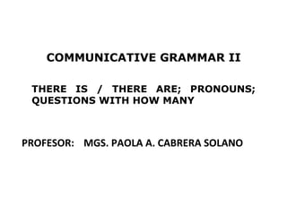 COMMUNICATIVE GRAMMAR II

 THERE IS / THERE ARE; PRONOUNS;
 QUESTIONS WITH HOW MANY



PROFESOR: MGS. PAOLA A. CABRERA SOLANO




                                         1
 