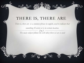 THERE IS, THERE ARE
There is, there are is a common phrase in english, used to indicate that
something (Exists) or is in certain location.
The main subject follows the verb when there is/are is used