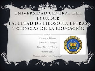 UNIVERSIDAD CENTRAL DEL
          ECUADOR
FACULTAD DE FILOSOFÍA LETRAS
 Y CIENCIAS DE LA EDUCACIÓN

              Escuela de Idiomas
             Especialidad Bilingüe
           Tema: There is, There are
               Materia: TIC´s
        Nombre: Mélida Oña Calapaqui.
 