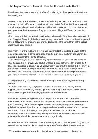 The Importance of Dental Care To Overall Body Health
Nonetheless, there are however quite a few of us who neglect the importance of nutritious
tooth and gums;
Standard brushing and flossing is important to preserve your mouth nutritious, but you even
now want routine verify-ups and cleanings with your dentist. Besides that, there are dental
study institutes who at times find volunteers with specific dental and oral circumstances to
participate in exploration research. They give cleanings, fillings and X-rays for absolutely
free.
All you have to do is to go on the internet and examine which of the dental clinics present this
sort of support. Every single institute has their very own conditions and situations that you will
have to follow and the problems also change depending on the form of training the college
students are going through.
In summary, your oral wellbeing is very crucial and shouldn't be neglected. Given that the
expenditures relevant to dental companies are noticeably high, most men and women are
inclined to disregard their dental difficulties.
As an alternative, you may well search for programs that provide good value for funds. In
case it does not, it will provide you a list of fantastic dentists so that you can choose the 1
based on your place or desire. You will uncover many cost-effective options that will offer you
you different services, but might not include the ones you really need. Although some
treatments are 100 for each cent covered, other people are not, so heading by way of the
provisions is extremely essential if you don't want to conclusion up having to pay more.
A very good quantity of economical dental services providers attract buyers by offering
freebies.
The World wide web is a good platform to assess the rewards presented by diverse
suppliers, so make absolutely sure you go to as many critique web sites as achievable to
come across an genuine and satisfying economical dental software.
Dental care requires taking good treatment of your enamel, gums and the related
constructions of the mouth. They are unsuccessful to understand that healthful enamel and
gum is extremely crucial to retaining you healthier and audio; Getting dental insurance
policies from a great dental insurance company relieves you of the hassles and concerns of
the or else costly value of trying to keep your oral cavity healthy. dental dctor
Box handle. If you are searching for a dental prepare that covers teeth fillings and tooth
cleanings, that dental plan must not expense you significantly;
Because your dentist is the one most common with your dental overall health, it is greater to
request your dentist which dental insurance companies' dental plans he participates in.
* You can do a extensive research on dental insurance organizations on the internet.
 