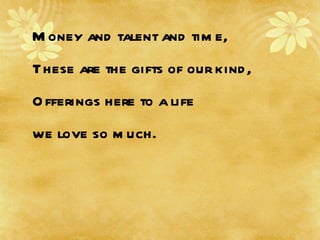 Money and talent and time, These are the gifts of our kind, Offerings here to a life  we love so much. 