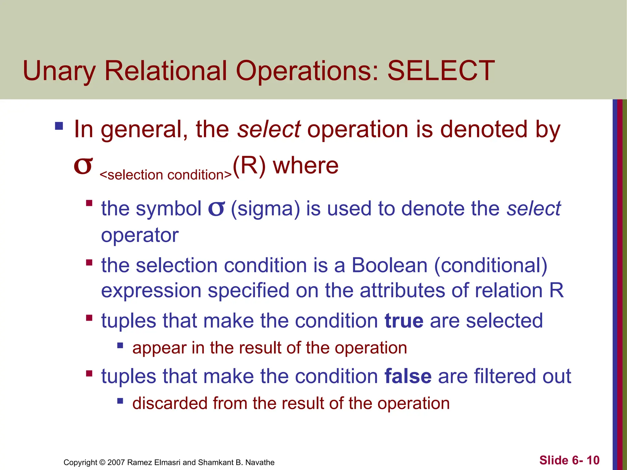 Slide 6- 10
Copyright © 2007 Ramez Elmasri and Shamkant B. Navathe
Unary Relational Operations: SELECT
 In general, the select operation is denoted by
 <selection condition>(R) where

the symbol  (sigma) is used to denote the select
operator

the selection condition is a Boolean (conditional)
expression specified on the attributes of relation R

tuples that make the condition true are selected
 appear in the result of the operation

tuples that make the condition false are filtered out
 discarded from the result of the operation
 