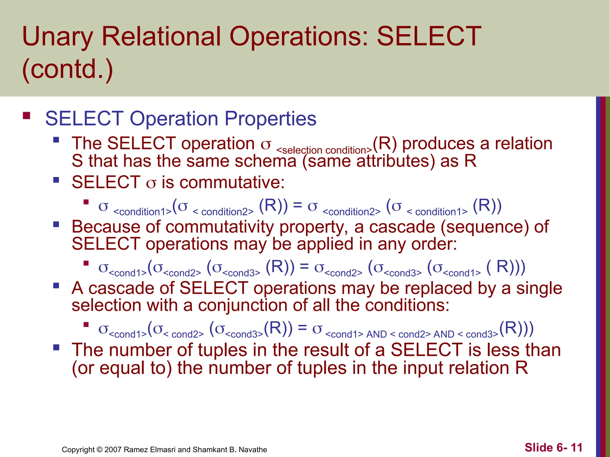 Slide 6- 11
Copyright © 2007 Ramez Elmasri and Shamkant B. Navathe
Unary Relational Operations: SELECT
(contd.)
 SELECT Operation Properties

The SELECT operation  <selection condition>(R) produces a relation
S that has the same schema (same attributes) as R
 SELECT  is commutative:

 <condition1>( < condition2> (R)) =  <condition2> ( < condition1> (R))
 Because of commutativity property, a cascade (sequence) of
SELECT operations may be applied in any order:

<cond1>(<cond2> (<cond3> (R)) = <cond2> (<cond3> (<cond1> ( R)))

A cascade of SELECT operations may be replaced by a single
selection with a conjunction of all the conditions:

<cond1>(< cond2> (<cond3>(R)) =  <cond1> AND < cond2> AND < cond3>(R)))
 The number of tuples in the result of a SELECT is less than
(or equal to) the number of tuples in the input relation R
 