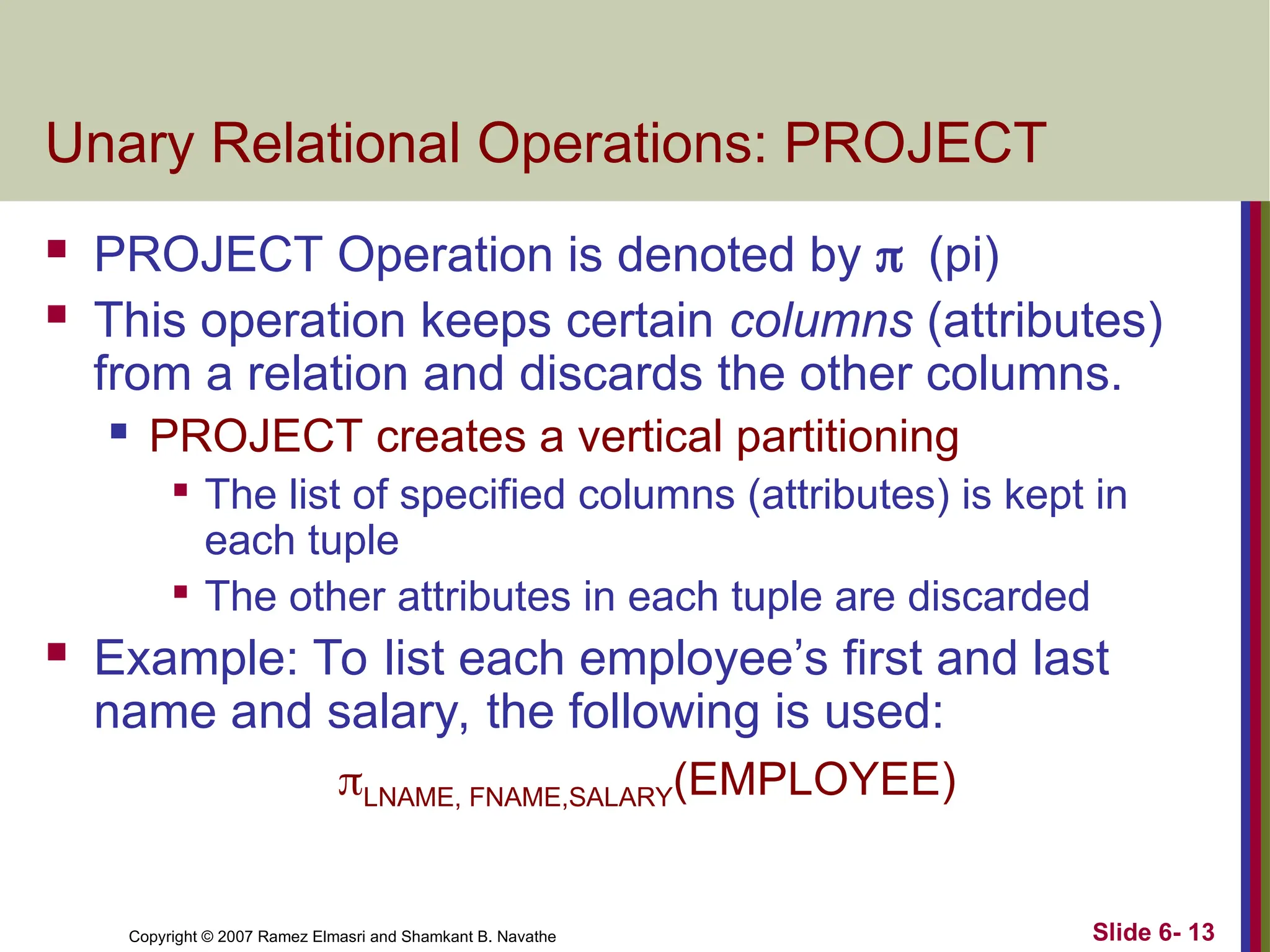 Slide 6- 13
Copyright © 2007 Ramez Elmasri and Shamkant B. Navathe
Unary Relational Operations: PROJECT
 PROJECT Operation is denoted by (pi)
 This operation keeps certain columns (attributes)
from a relation and discards the other columns.
 PROJECT creates a vertical partitioning

The list of specified columns (attributes) is kept in
each tuple

The other attributes in each tuple are discarded
 Example: To list each employee’s first and last
name and salary, the following is used:
LNAME, FNAME,SALARY(EMPLOYEE)
 