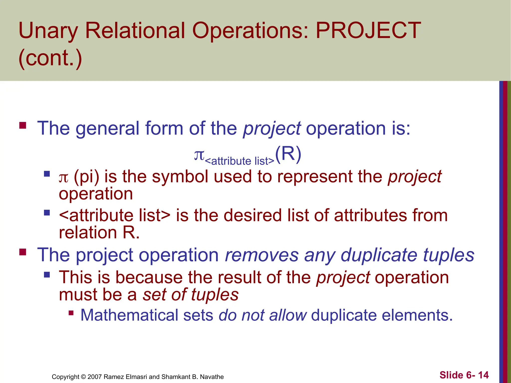 Slide 6- 14
Copyright © 2007 Ramez Elmasri and Shamkant B. Navathe
Unary Relational Operations: PROJECT
(cont.)
 The general form of the project operation is:
<attribute list>(R)

 (pi) is the symbol used to represent the project
operation

<attribute list> is the desired list of attributes from
relation R.
 The project operation removes any duplicate tuples

This is because the result of the project operation
must be a set of tuples

Mathematical sets do not allow duplicate elements.
 