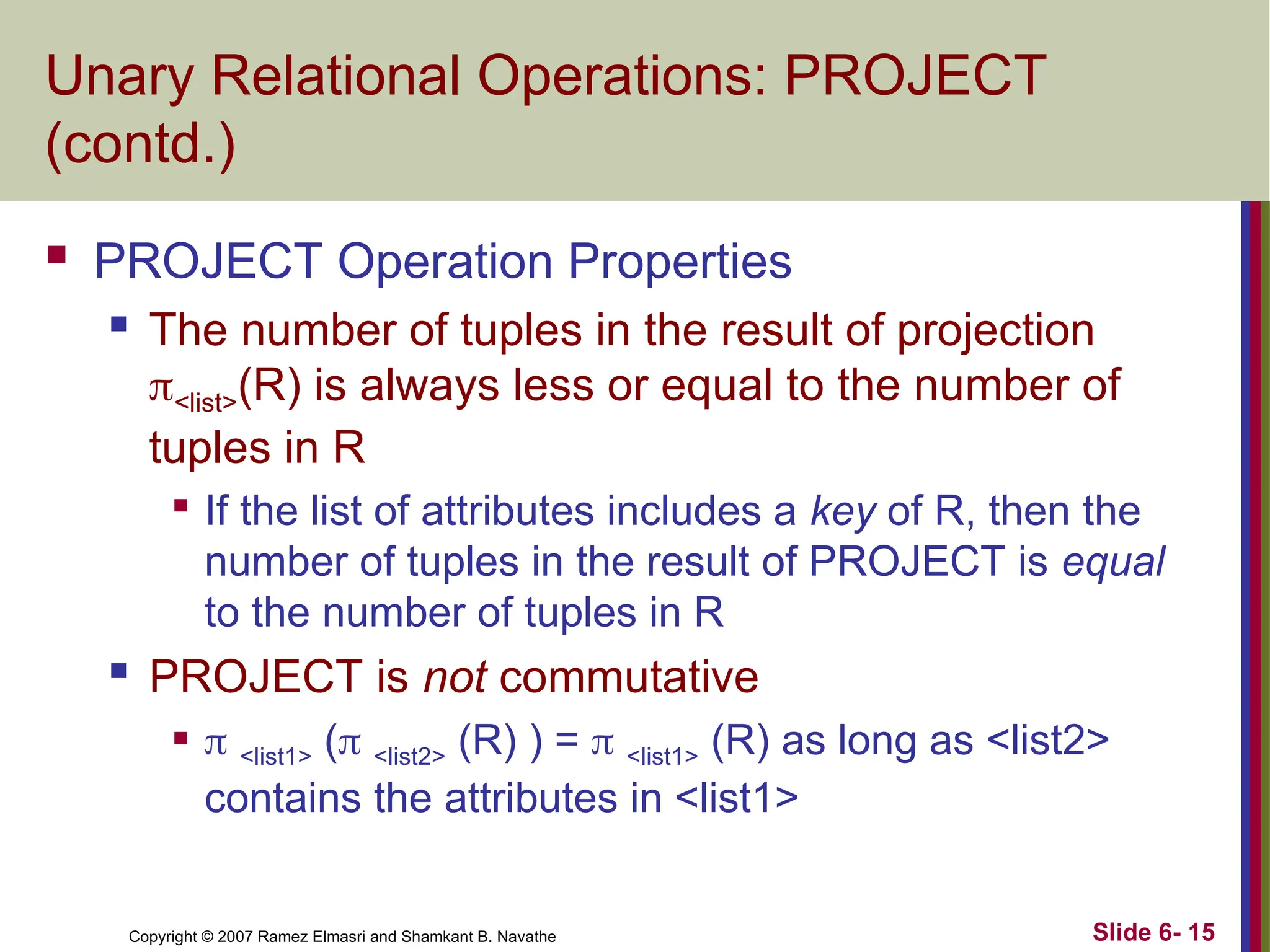 Slide 6- 15
Copyright © 2007 Ramez Elmasri and Shamkant B. Navathe
Unary Relational Operations: PROJECT
(contd.)
 PROJECT Operation Properties
 The number of tuples in the result of projection
<list>(R) is always less or equal to the number of
tuples in R

If the list of attributes includes a key of R, then the
number of tuples in the result of PROJECT is equal
to the number of tuples in R
 PROJECT is not commutative
  <list1> ( <list2> (R) ) =  <list1> (R) as long as <list2>
contains the attributes in <list1>
 