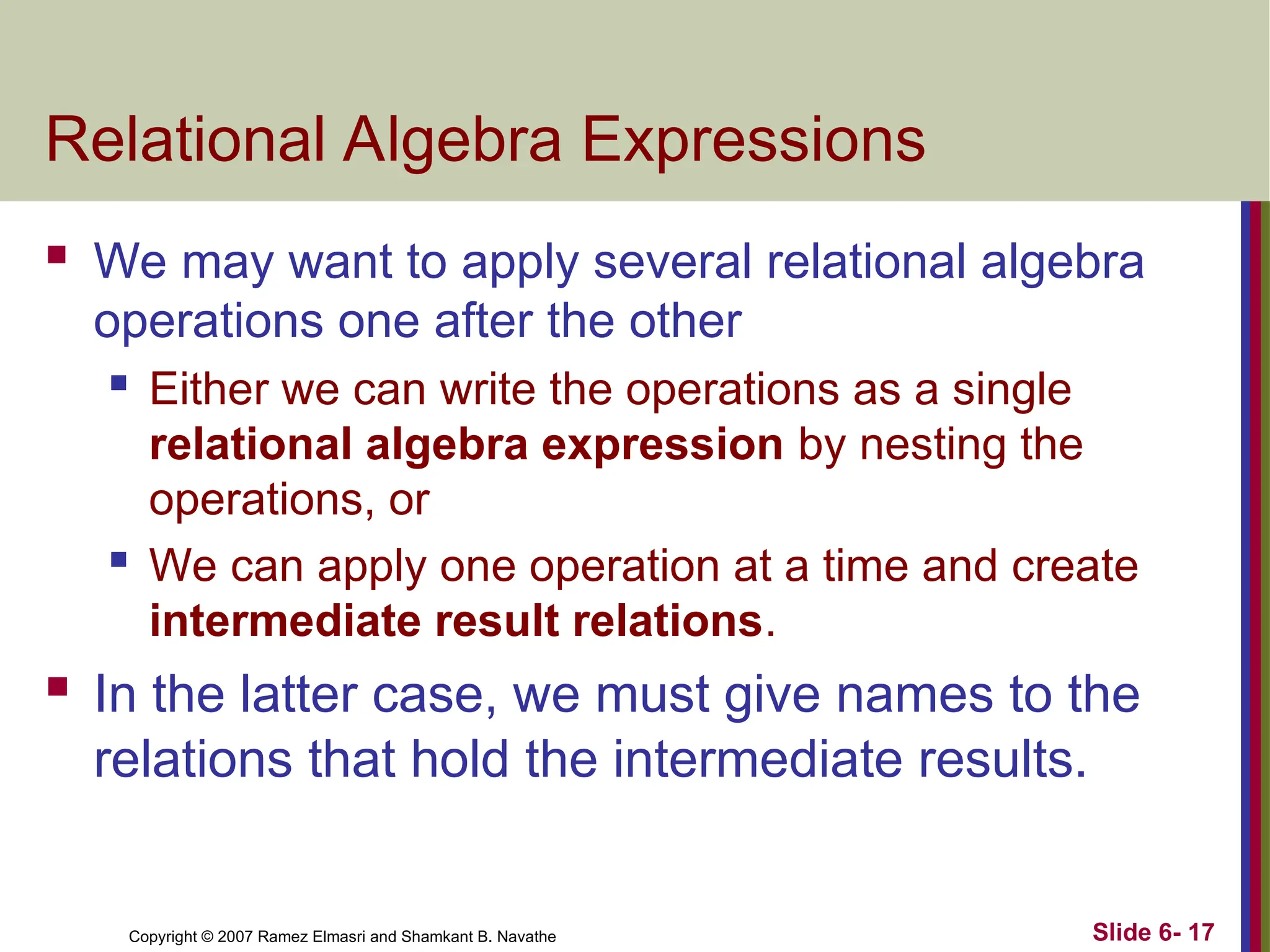 Slide 6- 17
Copyright © 2007 Ramez Elmasri and Shamkant B. Navathe
Relational Algebra Expressions
 We may want to apply several relational algebra
operations one after the other
 Either we can write the operations as a single
relational algebra expression by nesting the
operations, or
 We can apply one operation at a time and create
intermediate result relations.
 In the latter case, we must give names to the
relations that hold the intermediate results.
 