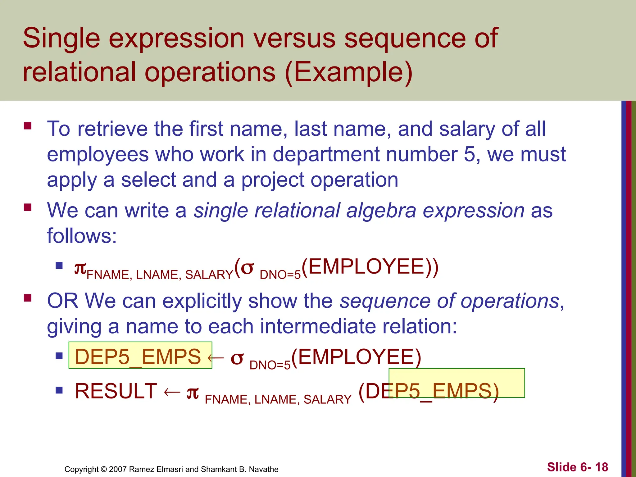 Slide 6- 18
Copyright © 2007 Ramez Elmasri and Shamkant B. Navathe
Single expression versus sequence of
relational operations (Example)
 To retrieve the first name, last name, and salary of all
employees who work in department number 5, we must
apply a select and a project operation
 We can write a single relational algebra expression as
follows:
 FNAME, LNAME, SALARY( DNO=5(EMPLOYEE))
 OR We can explicitly show the sequence of operations,
giving a name to each intermediate relation:
 DEP5_EMPS   DNO=5(EMPLOYEE)
 RESULT   FNAME, LNAME, SALARY (DEP5_EMPS)
 