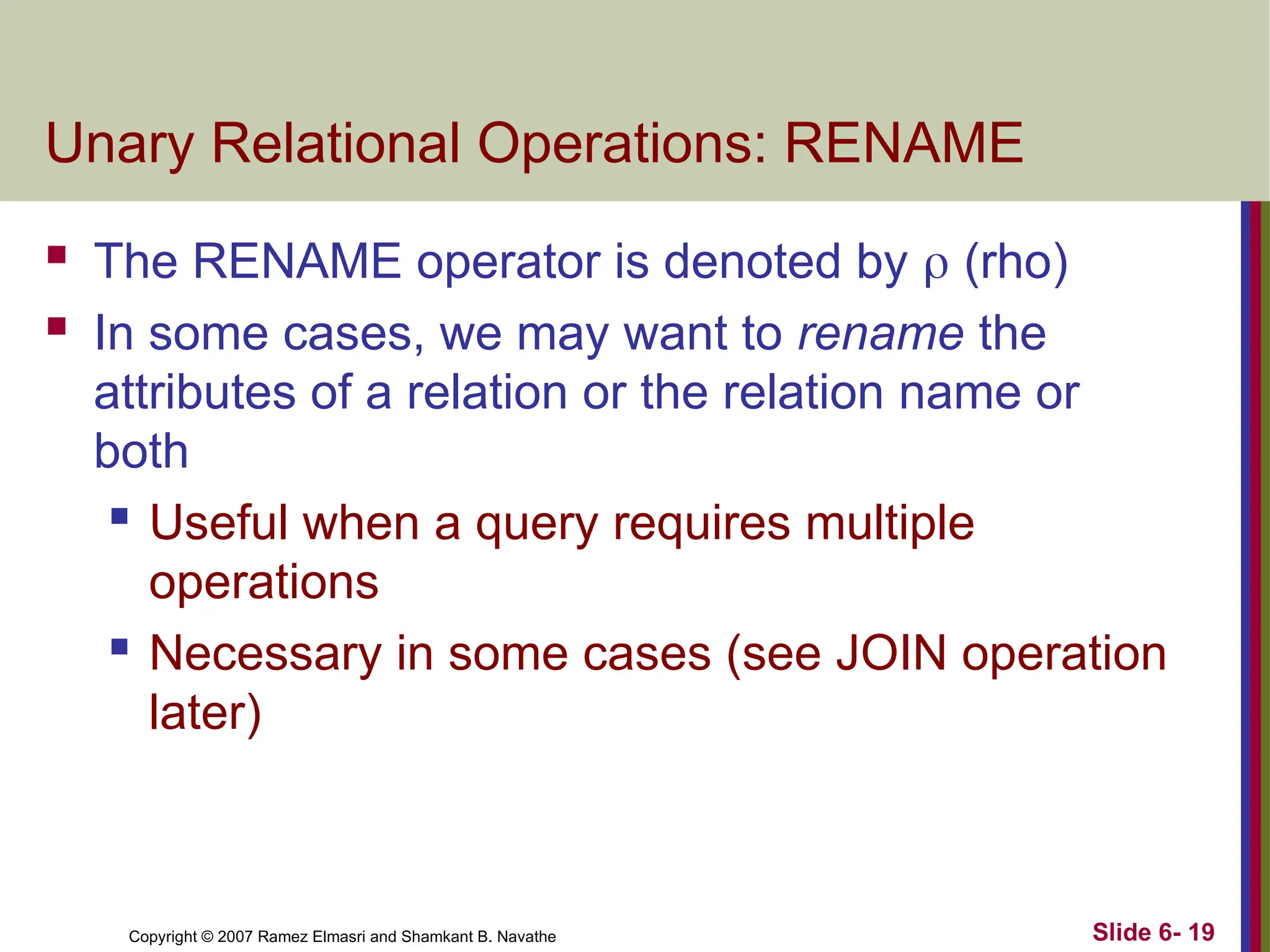 Slide 6- 19
Copyright © 2007 Ramez Elmasri and Shamkant B. Navathe
Unary Relational Operations: RENAME
 The RENAME operator is denoted by  (rho)
 In some cases, we may want to rename the
attributes of a relation or the relation name or
both
 Useful when a query requires multiple
operations
 Necessary in some cases (see JOIN operation
later)
 