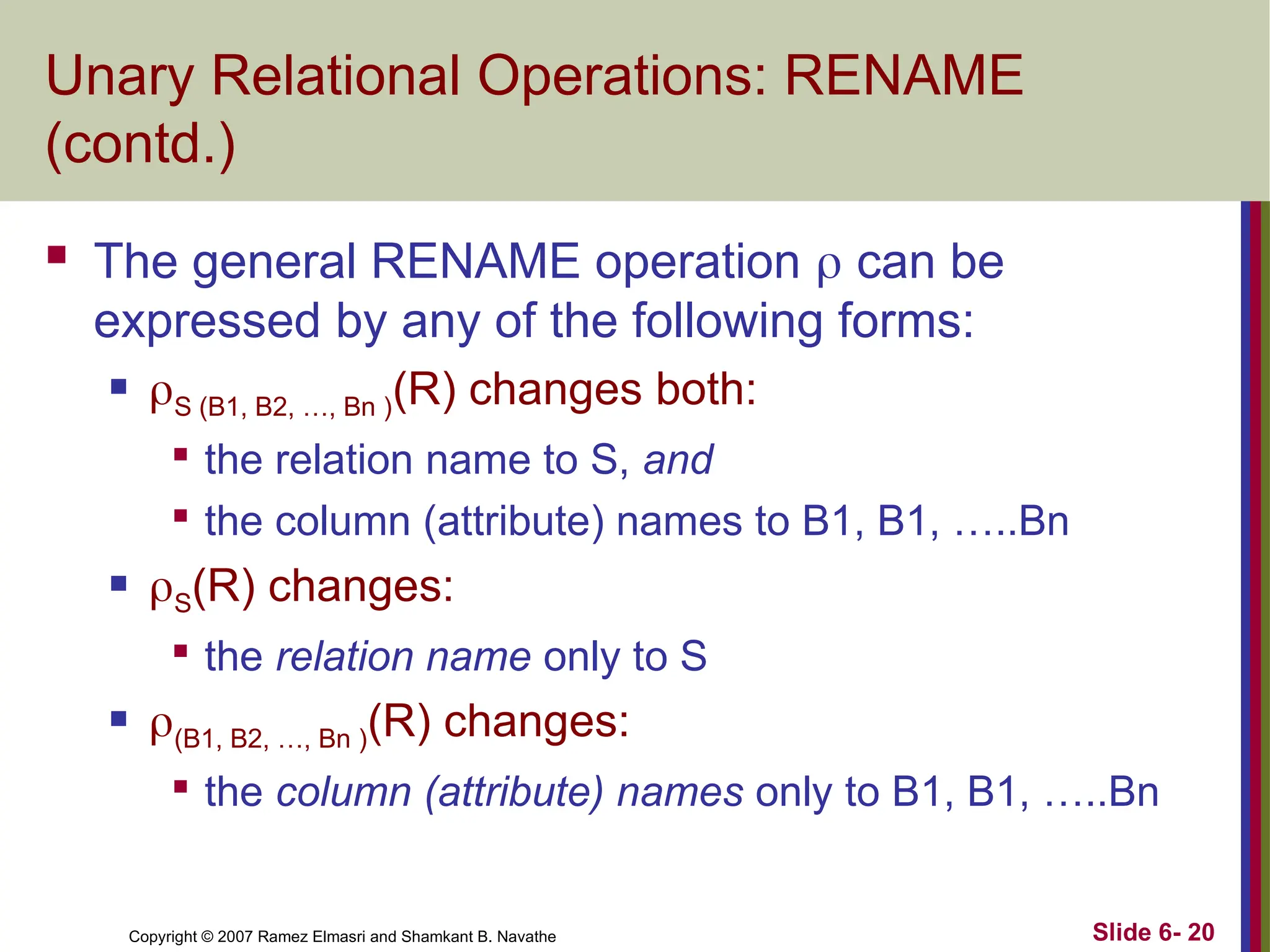 Slide 6- 20
Copyright © 2007 Ramez Elmasri and Shamkant B. Navathe
Unary Relational Operations: RENAME
(contd.)
 The general RENAME operation  can be
expressed by any of the following forms:
 S (B1, B2, …, Bn )(R) changes both:

the relation name to S, and

the column (attribute) names to B1, B1, …..Bn
 S(R) changes:

the relation name only to S
 (B1, B2, …, Bn )(R) changes:

the column (attribute) names only to B1, B1, …..Bn
 