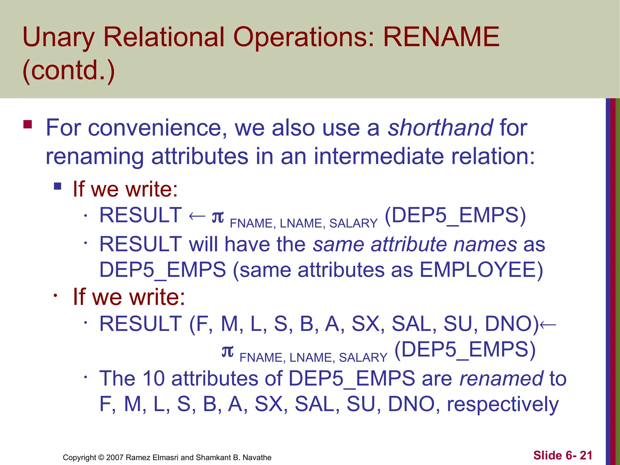 Slide 6- 21
Copyright © 2007 Ramez Elmasri and Shamkant B. Navathe
Unary Relational Operations: RENAME
(contd.)
 For convenience, we also use a shorthand for
renaming attributes in an intermediate relation:

If we write:
• RESULT   FNAME, LNAME, SALARY (DEP5_EMPS)
• RESULT will have the same attribute names as
DEP5_EMPS (same attributes as EMPLOYEE)
• If we write:
• RESULT (F, M, L, S, B, A, SX, SAL, SU, DNO)
 FNAME, LNAME, SALARY (DEP5_EMPS)
• The 10 attributes of DEP5_EMPS are renamed to
F, M, L, S, B, A, SX, SAL, SU, DNO, respectively
 