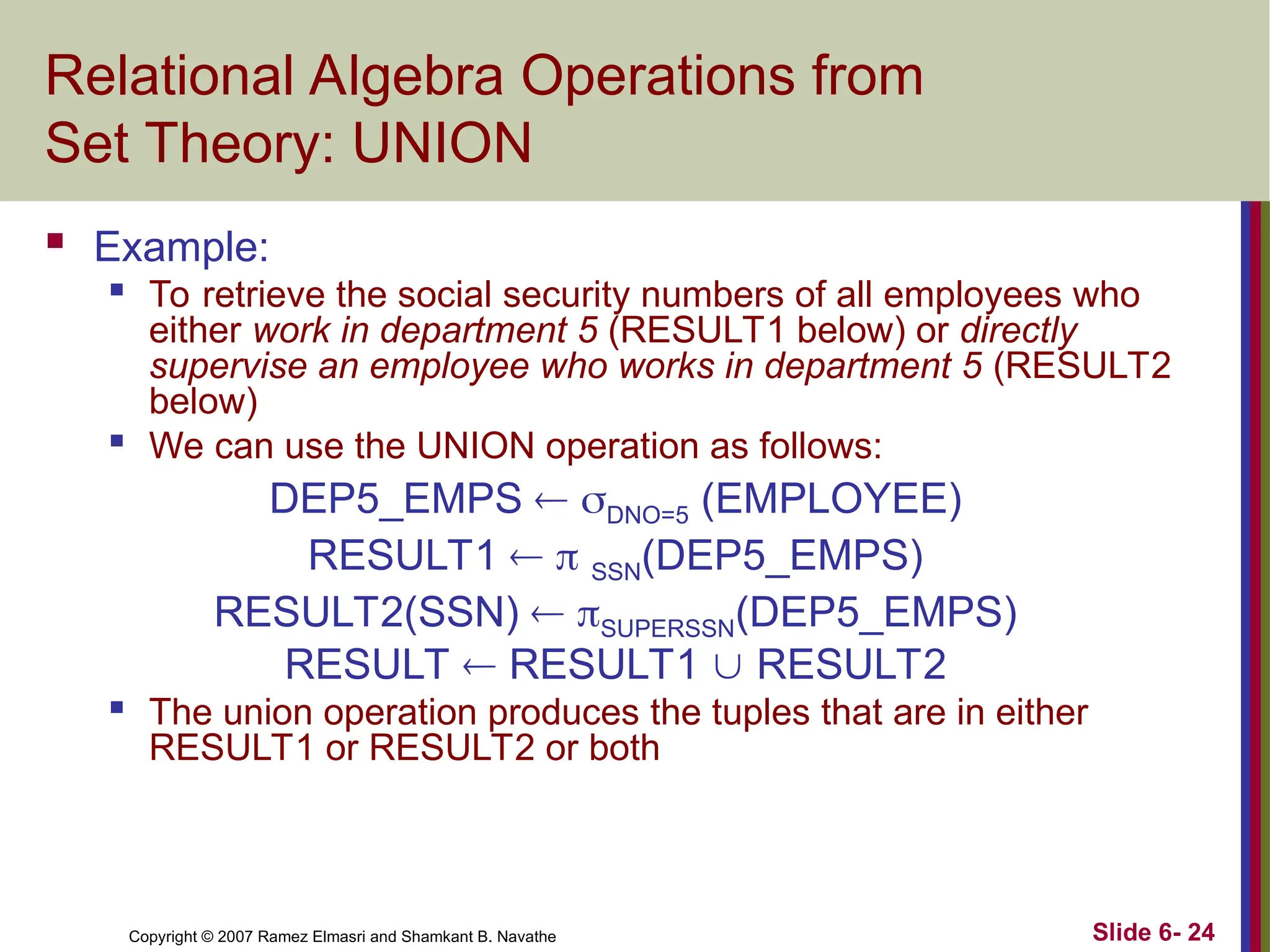 Slide 6- 24
Copyright © 2007 Ramez Elmasri and Shamkant B. Navathe
Relational Algebra Operations from
Set Theory: UNION
 Example:
 To retrieve the social security numbers of all employees who
either work in department 5 (RESULT1 below) or directly
supervise an employee who works in department 5 (RESULT2
below)

We can use the UNION operation as follows:
DEP5_EMPS  DNO=5 (EMPLOYEE)
RESULT1   SSN(DEP5_EMPS)
RESULT2(SSN)  SUPERSSN(DEP5_EMPS)
RESULT  RESULT1  RESULT2
 The union operation produces the tuples that are in either
RESULT1 or RESULT2 or both
 