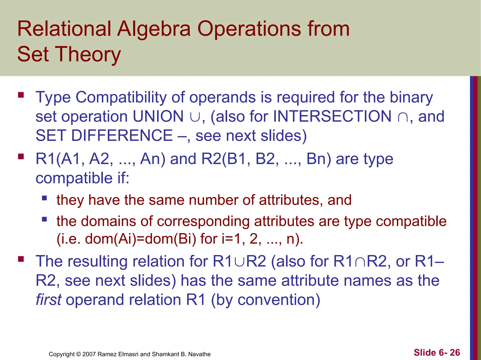 Slide 6- 26
Copyright © 2007 Ramez Elmasri and Shamkant B. Navathe
Relational Algebra Operations from
Set Theory
 Type Compatibility of operands is required for the binary
set operation UNION , (also for INTERSECTION , and
SET DIFFERENCE –, see next slides)
 R1(A1, A2, ..., An) and R2(B1, B2, ..., Bn) are type
compatible if:
 they have the same number of attributes, and
 the domains of corresponding attributes are type compatible
(i.e. dom(Ai)=dom(Bi) for i=1, 2, ..., n).
 The resulting relation for R1R2 (also for R1R2, or R1–
R2, see next slides) has the same attribute names as the
first operand relation R1 (by convention)
 
