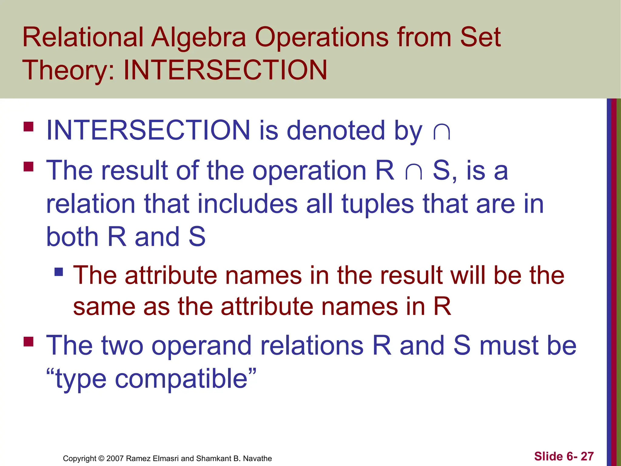 Slide 6- 27
Copyright © 2007 Ramez Elmasri and Shamkant B. Navathe
Relational Algebra Operations from Set
Theory: INTERSECTION
 INTERSECTION is denoted by 
 The result of the operation R  S, is a
relation that includes all tuples that are in
both R and S
 The attribute names in the result will be the
same as the attribute names in R
 The two operand relations R and S must be
“type compatible”
 