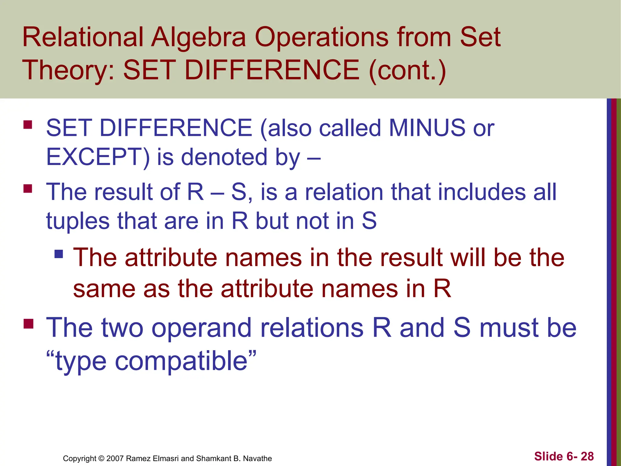 Slide 6- 28
Copyright © 2007 Ramez Elmasri and Shamkant B. Navathe
Relational Algebra Operations from Set
Theory: SET DIFFERENCE (cont.)
 SET DIFFERENCE (also called MINUS or
EXCEPT) is denoted by –
 The result of R – S, is a relation that includes all
tuples that are in R but not in S
 The attribute names in the result will be the
same as the attribute names in R
 The two operand relations R and S must be
“type compatible”
 