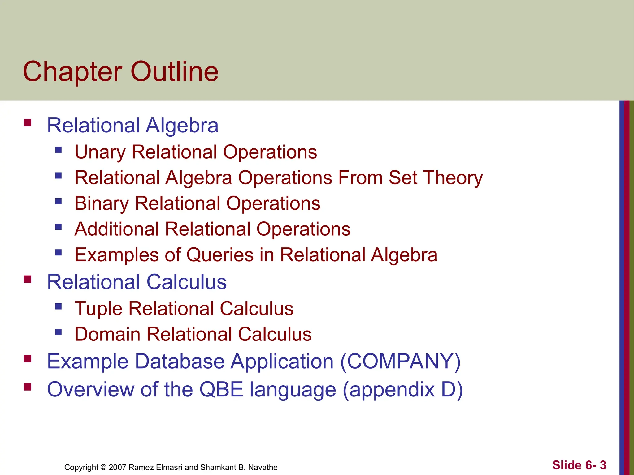 Slide 6- 3
Copyright © 2007 Ramez Elmasri and Shamkant B. Navathe
Chapter Outline
 Relational Algebra
 Unary Relational Operations
 Relational Algebra Operations From Set Theory
 Binary Relational Operations
 Additional Relational Operations
 Examples of Queries in Relational Algebra
 Relational Calculus
 Tuple Relational Calculus
 Domain Relational Calculus
 Example Database Application (COMPANY)
 Overview of the QBE language (appendix D)
 