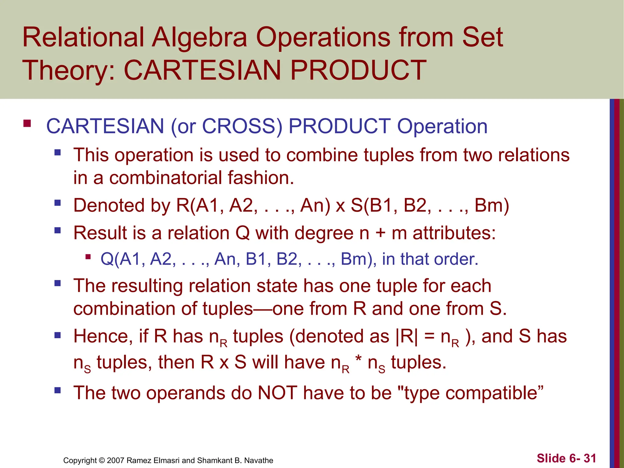 Slide 6- 31
Copyright © 2007 Ramez Elmasri and Shamkant B. Navathe
Relational Algebra Operations from Set
Theory: CARTESIAN PRODUCT
 CARTESIAN (or CROSS) PRODUCT Operation
 This operation is used to combine tuples from two relations
in a combinatorial fashion.
 Denoted by R(A1, A2, . . ., An) x S(B1, B2, . . ., Bm)
 Result is a relation Q with degree n + m attributes:

Q(A1, A2, . . ., An, B1, B2, . . ., Bm), in that order.
 The resulting relation state has one tuple for each
combination of tuples—one from R and one from S.
 Hence, if R has nR tuples (denoted as |R| = nR ), and S has
nS tuples, then R x S will have nR * nS tuples.
 The two operands do NOT have to be "type compatible”
 