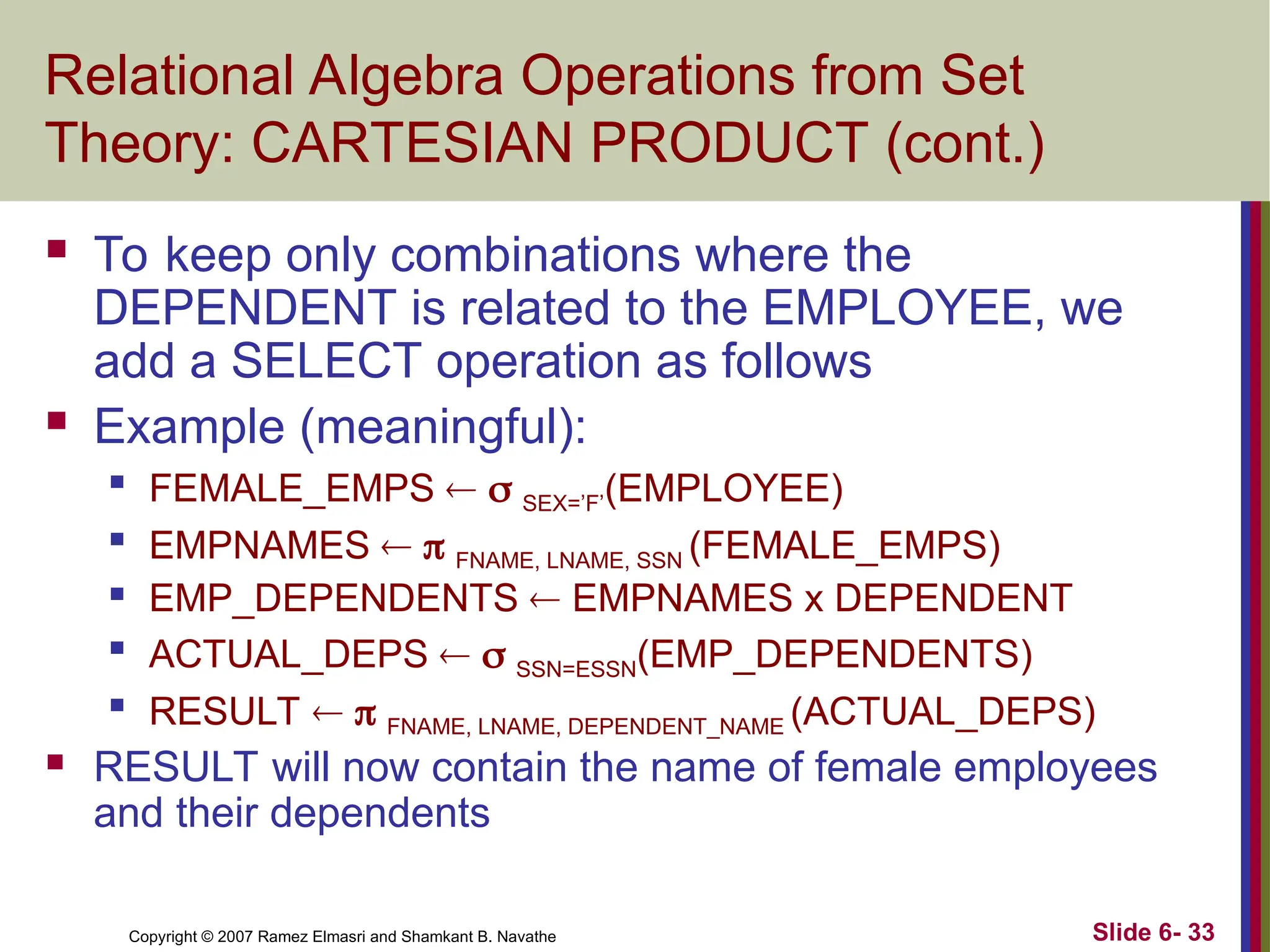 Slide 6- 33
Copyright © 2007 Ramez Elmasri and Shamkant B. Navathe
Relational Algebra Operations from Set
Theory: CARTESIAN PRODUCT (cont.)
 To keep only combinations where the
DEPENDENT is related to the EMPLOYEE, we
add a SELECT operation as follows
 Example (meaningful):

FEMALE_EMPS   SEX=’F’(EMPLOYEE)

EMPNAMES   FNAME, LNAME, SSN (FEMALE_EMPS)
 EMP_DEPENDENTS  EMPNAMES x DEPENDENT

ACTUAL_DEPS   SSN=ESSN(EMP_DEPENDENTS)

RESULT   FNAME, LNAME, DEPENDENT_NAME (ACTUAL_DEPS)
 RESULT will now contain the name of female employees
and their dependents
 