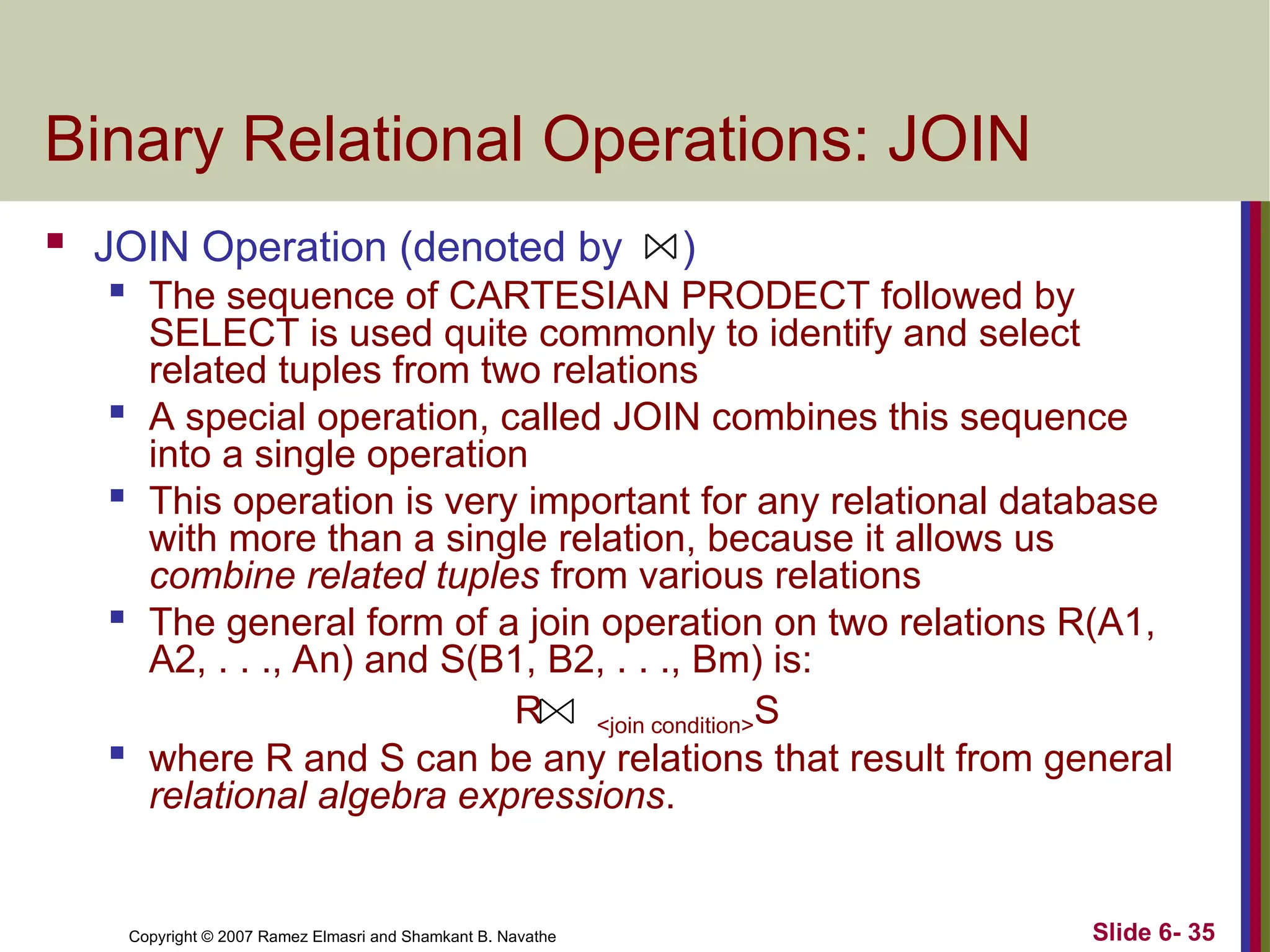 Slide 6- 35
Copyright © 2007 Ramez Elmasri and Shamkant B. Navathe
Binary Relational Operations: JOIN
 JOIN Operation (denoted by )

The sequence of CARTESIAN PRODECT followed by
SELECT is used quite commonly to identify and select
related tuples from two relations
 A special operation, called JOIN combines this sequence
into a single operation

This operation is very important for any relational database
with more than a single relation, because it allows us
combine related tuples from various relations

The general form of a join operation on two relations R(A1,
A2, . . ., An) and S(B1, B2, . . ., Bm) is:
R <join condition>S

where R and S can be any relations that result from general
relational algebra expressions.
 