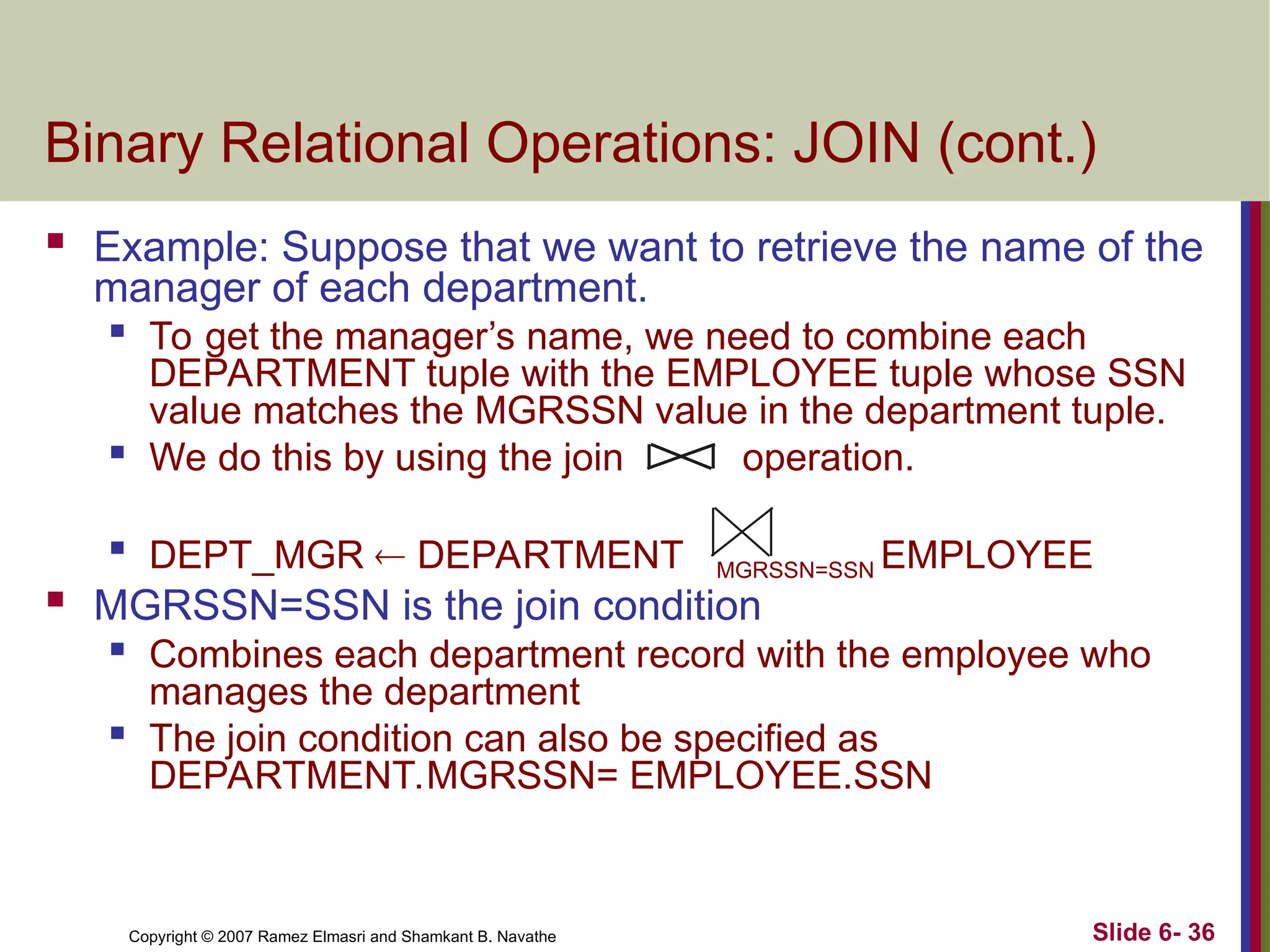 Slide 6- 36
Copyright © 2007 Ramez Elmasri and Shamkant B. Navathe
Binary Relational Operations: JOIN (cont.)
 Example: Suppose that we want to retrieve the name of the
manager of each department.

To get the manager’s name, we need to combine each
DEPARTMENT tuple with the EMPLOYEE tuple whose SSN
value matches the MGRSSN value in the department tuple.
 We do this by using the join operation.

DEPT_MGR  DEPARTMENT MGRSSN=SSN EMPLOYEE
 MGRSSN=SSN is the join condition

Combines each department record with the employee who
manages the department

The join condition can also be specified as
DEPARTMENT.MGRSSN= EMPLOYEE.SSN
 